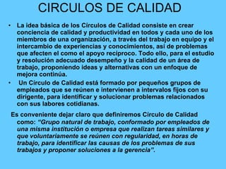 CIRCULOS DE CALIDAD  La idea básica de los Círculos de Calidad consiste en crear conciencia de calidad y productividad en todos y cada uno de los miembros de una organización, a través del trabajo en equipo y el intercambio de experiencias y conocimientos, así de problemas que afecten el como el apoyo recíproco. Todo ello, para el estudio y resolución adecuado desempeño y la calidad de un área de trabajo, proponiendo ideas y alternativas con un enfoque de mejora continúa. Un Círculo de Calidad está formado por pequeños grupos de empleados que se reúnen e intervienen a intervalos fijos con su dirigente, para identificar y solucionar problemas relacionados con sus labores cotidianas. Es conveniente dejar claro que definiremos Círculo de Calidad como:  “Grupo natural de trabajo, conformado por empleados de una misma institución o empresa que realizan tareas similares y que voluntariamente se reúnen con regularidad, en horas de trabajo, para identificar las causas de los problemas de sus trabajos y proponer soluciones a la gerencia”. 