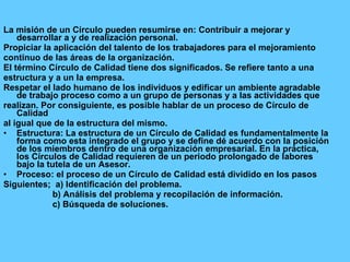 La misión de un Círculo pueden resumirse en: Contribuir a mejorar y desarrollar a y de realización personal. Propiciar la aplicación del talento de los trabajadores para el mejoramiento continuo de las áreas de la organización. El término Círculo de Calidad tiene   dos significados. Se refiere tanto a una estructura y a un la empresa. Respetar el lado humano de los individuos y edificar un ambiente agradable de trabajo proceso como a un grupo de personas y a las actividades que realizan. Por consiguiente, es posible hablar de un proceso de Círculo de Calidad al igual que de la estructura del mismo. Estructura: La estructura de un Círculo de Calidad es fundamentalmente la forma como esta integrado el grupo y se define dé acuerdo con la posición de los miembros dentro de una organización empresarial. En la práctica, los Círculos de Calidad requieren de un periodo prolongado de labores bajo la tutela de un Asesor. Proceso: el proceso de un Círculo de Calidad está dividido en los pasos Siguientes;  a) Identificación del problema. b) Análisis del problema y recopilación de información. c) Búsqueda de soluciones. 