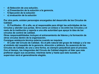 d) Selección de una solución. e) Presentación de la solución a la gerencia. f) Ejecución de la solución  e) evaluación de la solución  Por otra parte, existen personajes encargados del desarrollo de los Círculos de Calidad: El Facilitador.- El o ella, es el responsable para dirigir las actividades de los Círculos y atender sus juntas. Sirve como un enlace o vía entre los Círculos y el resto de la institución y reporta a una alta autoridad que apoya la idea de los círculos de control de calidad. Otras responsabilidades incluyen el entrenamiento de líderes y la formación de otros círculos dentro de la organización. Consigue asistencia técnica externa cuando se requiera El Líder del Círculo de Calidad.- Es el jefe natural del grupo de trabajo y a la vez el símbolo del respaldo de la gerencia, dirección o jefatura. Su ausencia de los Círculos de Calidad, de una u otra forma, es siempre perjudicial para el proceso. Con el tiempo, los integrantes del Círculo de Calidad elegirán al líder que más prefieran según sus acuerdos; mientras tanto y hasta que esto suceda, el supervisor será el generalmente elegido. 