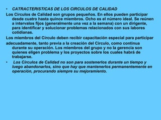 CATRACTERISTICAS DE LOS CIRCULOS DE CALIDAD Los Círculos de Calidad son grupos pequeños. En ellos pueden participar desde cuatro hasta quince miembros. Ocho es el número ideal. Se reúnen a intervalos fijos (generalmente una vez a la semana) con un dirigente, para identificar y solucionar problemas relacionados con sus labores cotidianas. Los miembros del Círculo deben recibir capacitación especial para participar adecuadamente, tanto previa a la creación del Círculo, como continua durante su operación. Los miembros del grupo y no la gerencia son quienes eligen problema y los proyectos sobre los cuales habrá de trabajarse. Los Círculos de Calidad no son para sostenerlos durante un tiempo y luego abandonarlos, sino que hay que mantenerlos permanentemente en operación, procurando siempre su mejoramiento. 