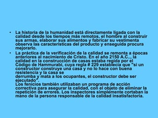 La historia de la humanidad está directamente ligada con la calidad desde los tiempos más remotos, el hombre al construir sus armas, elaborar sus alimentos y fabricar su vestimenta observa las características del producto y enseguida procura mejorarlo. La práctica de la verificación de la calidad se remonta a épocas anteriores al nacimiento de Cristo. En el año 2150 A.C.., la calidad en la construcción de casas estaba regida por el Código de Hammurabi, cuya regla # 229 establecía que "si un constructor construye una casa y no lo hace con buena resistencia y la casa se derrumba y mata a los ocupantes, el constructor debe ser ejecutado". Los fenicios también utilizaban un programa de acción correctiva para asegurar la calidad, con el objeto de eliminar la repetición de errores. Los inspectores simplemente cortaban la mano de la persona responsable de la calidad insatisfactoria. 