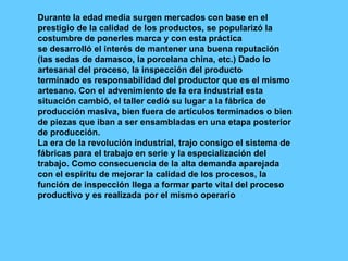 Durante la edad media surgen mercados con base en el prestigio de la calidad de los productos, se popularizó la costumbre de ponerles marca y con esta práctica se desarrolló el interés de mantener una buena reputación (las sedas de damasco, la porcelana china, etc.) Dado lo artesanal del proceso, la inspección del producto terminado es responsabilidad del productor que es el mismo artesano. Con el advenimiento de la era industrial esta situación cambió, el taller cedió su lugar a la fábrica de producción masiva, bien fuera de artículos terminados o bien de piezas que iban a ser ensambladas en una etapa posterior de producción. La era de la revolución industrial, trajo consigo el sistema de fábricas para el trabajo en serie y la especialización del trabajo. Como consecuencia de la alta demanda aparejada con el espíritu de mejorar la calidad de los procesos, la función de inspección llega a formar parte vital del proceso productivo y es realizada por el mismo operario 