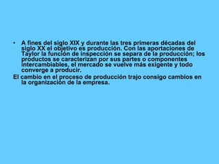 A fines del siglo XIX y durante las tres primeras décadas del siglo XX el objetivo es producción. Con las aportaciones de Taylor la función de inspección se separa de la producción; los productos se caracterizan por sus partes o componentes intercambiables, el mercado se vuelve más exigente y todo converge a producir. El cambio en el proceso de producción trajo consigo cambios en la organización de la empresa. 