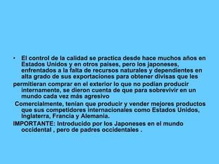 El control de la calidad se practica desde hace muchos años en Estados Unidos y en otros países, pero los japoneses, enfrentados a la falta de recursos naturales y dependientes en alta grado de sus exportaciones para obtener divisas que les permitieran comprar en el exterior lo que no podían producir internamente, se dieron cuenta de que para sobrevivir en un mundo cada vez más agresivo Comercialmente, tenían que producir y vender mejores productos que sus competidores internacionales como Estados Unidos, Inglaterra, Francia y Alemania. IMPORTANTE: Introducido por los Japoneses en el mundo occidental , pero de padres occidentales . 