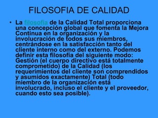 FILOSOFIA DE CALIDAD La  filosofía  de la Calidad Total proporciona una concepción global que fomenta la Mejora Continua en la organización y la involucración de todos sus miembros, centrándose en la satisfacción tanto del cliente interno como del externo. Podemos definir esta filosofía del siguiente modo: Gestión (el cuerpo directivo está totalmente comprometido) de la Calidad (los requerimientos del cliente son comprendidos y asumidos exactamente) Total (todo miembro de la organización está involucrado, incluso el cliente y el proveedor, cuando esto sea posible). 
