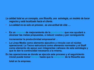 La calidad total es un concepto, una filosofía, una  estrategia, un modelo de hacer negocios y está localizado hacia el cliente.   La calidad no es solo un proceso , es una actitud de vida …. Es un  sistema  de mejoramiento de la  producción  que nos ayudará a alcanzar las metas propuestas, a reducir costos y por consiguiente incrementar la productividad empresarial  . La Línea Media como elemento ejecutivo y vínculo con el núcleo operacional. La Tecno estructura como elemento normador y el Staff como elemento de apoyo son integrantes valiosos de esta estrategia y que le dan la continuidad necesaria a la misma. En las operaciones es donde se ejecuta este proceso y el seguimiento inicial puede tomar  tiempo  hasta que la  adopción  de la filosofía sea total en la empresa.   