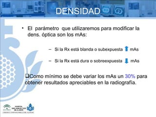 DENSIDAD El  parámetro  que utilizaremos para modificar la dens. óptica son los mAs: Si la Rx está blanda o subexpuesta  mAs Si la Rx está dura o sobreexpuesta  mAs Como mínimo se debe variar los mAs un  30%  para obtener resultados apreciables en la radiografía. 