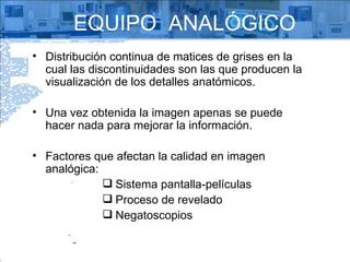 EQUIPO  ANALÓGICO Distribución continua de matices de grises en la cual las discontinuidades son las que producen la visualización de los detalles anatómicos. Una vez obtenida la imagen apenas se puede hacer nada para mejorar la información. Factores que afectan la calidad en imagen analógica: Sistema pantalla-películas Proceso de revelado Negatoscopios  