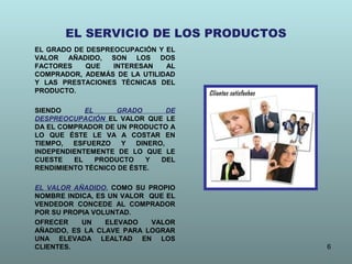 EL SERVICIO DE LOS PRODUCTOS
EL GRADO DE DESPREOCUPACIÓN Y EL
VALOR AÑADIDO, SON LOS DOS
FACTORES
QUE
INTERESAN
AL
COMPRADOR, ADEMÁS DE LA UTILIDAD
Y LAS PRESTACIONES TÉCNICAS DEL
PRODUCTO.
SIENDO
EL
GRADO
DE
DESPREOCUPACIÓN EL VALOR QUE LE
DA EL COMPRADOR DE UN PRODUCTO A
LO QUE ÉSTE LE VA A COSTAR EN
TIEMPO,
ESFUERZO
Y
DINERO,
INDEPENDIENTEMENTE DE LO QUE LE
CUESTE
EL
PRODUCTO
Y
DEL
RENDIMIENTO TÉCNICO DE ÉSTE.
EL VALOR AÑADIDO, COMO SU PROPIO
NOMBRE INDICA, ES UN VALOR QUE EL
VENDEDOR CONCEDE AL COMPRADOR
POR SU PROPIA VOLUNTAD.
OFRECER
UN
ELEVADO
VALOR
AÑADIDO, ES LA CLAVE PARA LOGRAR
UNA ELEVADA LEALTAD EN LOS
CLIENTES.

6

 