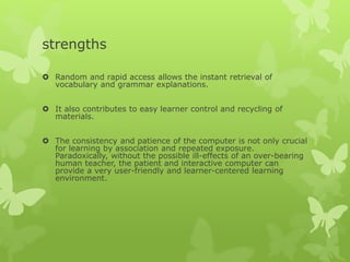 strengths
 Random and rapid access allows the instant retrieval of
vocabulary and grammar explanations.
 It also contributes to easy learner control and recycling of
materials.
 The consistency and patience of the computer is not only crucial
for learning by association and repeated exposure.
Paradoxically, without the possible ill-effects of an over-bearing
human teacher, the patient and interactive computer can
provide a very user-friendly and learner-centered learning
environment.
 