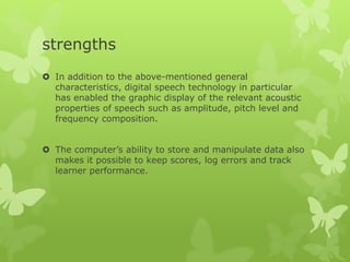 strengths
 In addition to the above-mentioned general
characteristics, digital speech technology in particular
has enabled the graphic display of the relevant acoustic
properties of speech such as amplitude, pitch level and
frequency composition.
 The computer’s ability to store and manipulate data also
makes it possible to keep scores, log errors and track
learner performance.
 