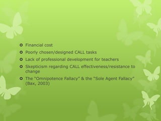  Financial cost
 Poorly chosen/designed CALL tasks
 Lack of professional development for teachers
 Skepticism regarding CALL effectiveness/resistance to
change
 The “Omnipotence Fallacy” & the “Sole Agent Fallacy”
(Bax, 2003)
 