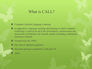 What is CALL?
 Computer Assisted Language Learning
 an approach to language teaching and learning in which computer
technology is used as an aid to the presentation, reinforcement and
assessment of material to be learned, usually including a substantial
interactive element.
 Around since the 1960s
 One arm of Applied Linguistics
 Has been gaining in popularity in the past 10
 years.
 