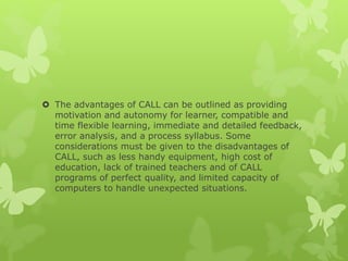  The advantages of CALL can be outlined as providing
motivation and autonomy for learner, compatible and
time flexible learning, immediate and detailed feedback,
error analysis, and a process syllabus. Some
considerations must be given to the disadvantages of
CALL, such as less handy equipment, high cost of
education, lack of trained teachers and of CALL
programs of perfect quality, and limited capacity of
computers to handle unexpected situations.
 