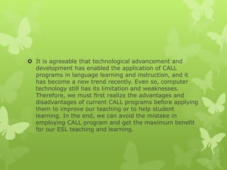  It is agreeable that technological advancement and
development has enabled the application of CALL
programs in language learning and instruction, and it
has become a new trend recently. Even so, computer
technology still has its limitation and weaknesses.
Therefore, we must first realize the advantages and
disadvantages of current CALL programs before applying
them to improve our teaching or to help student
learning. In the end, we can avoid the mistake in
employing CALL program and get the maximum benefit
for our ESL teaching and learning.
 