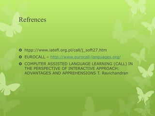 Refrences
 htpp://www.iatefl.org.pl/call/j_soft27.htm
 EUROCALL – http://www.eurocall-languages.org/
 COMPUTER ASSISTED LANGUAGE LEARNING (CALL) IN
THE PERSPECTIVE OF INTERACTIVE APPROACH:
ADVANTAGES AND APPREHENSIONS T. Ravichandran
 