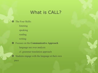 What is CALL?
 The Four Skills:
listening
speaking
reading
writing
 Focuses on the Communicative Approach
language use over analysis
cf. grammar translation approach
 Students engage with the language at their own
pace
 