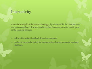Interactivity
A crucial strength of the new technology ; by virtue of the fact that the user
can gain control over learning and therefore becomes an active participant
in the learning process.
o allows the instant feedback from the computer
o makes it especially suited for implementing learner-centered teaching
methods.
 
