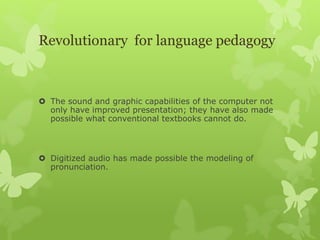 Revolutionary for language pedagogy
 The sound and graphic capabilities of the computer not
only have improved presentation; they have also made
possible what conventional textbooks cannot do.
 Digitized audio has made possible the modeling of
pronunciation.
 