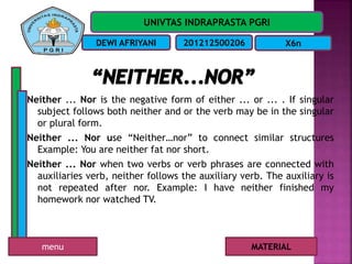 UNIVTAS INDRAPRASTA PGRI
DEWI AFRIYANI 201212500206 X6n
Neither ... Nor is the negative form of either ... or ... . If singular
subject follows both neither and or the verb may be in the singular
or plural form.
Neither ... Nor use “Neither…nor” to connect similar structures
Example: You are neither fat nor short.
Neither ... Nor when two verbs or verb phrases are connected with
auxiliaries verb, neither follows the auxiliary verb. The auxiliary is
not repeated after nor. Example: I have neither finished my
homework nor watched TV.
MATERIALmenu
 