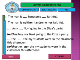 UNIVTAS INDRAPRASTA PGRI
DEWI AFRIYANI 201212500206 X6n
 The man is .... handsome .... faithful.
 The man is neither handsome nor faithful.
 .... Amy .... Novi going to the Eliza’s party.
 NeitherAmy nor Novi going to the Eliza’s party.
 ....the I .... the my students were in the classroom
this afternoon.
 Neitherthe I nor the my students were in the
classroom this afternoon.
EXERCISEmenu
 