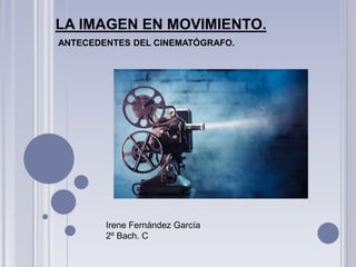 LA IMAGEN EN MOVIMIENTO.
ANTECEDENTES DEL CINEMATÓGRAFO.
Irene Fernández García
2º Bach. C
 