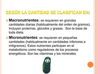  Macronutrientes: se requieren en grandes
cantidades diarias (habitualmente del orden de gramos).
Incluyen proteínas, glúcidos y grasas. Son la base de
toda dieta.
 Micronutrientes: se requieren en pequeñas
cantidades (habitualmente en cantidades inferiores a
miligramos). Estos nutrientes participan en el
metabolismo como reguladores de los procesos
energéticos. Son las vitaminas y los minerales.
 