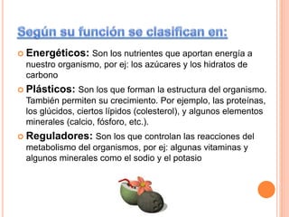  Energéticos: Son los nutrientes que aportan energía a
nuestro organismo, por ej: los azúcares y los hidratos de
carbono
 Plásticos: Son los que forman la estructura del organismo.
También permiten su crecimiento. Por ejemplo, las proteínas,
los glúcidos, ciertos lípidos (colesterol), y algunos elementos
minerales (calcio, fósforo, etc.).
 Reguladores: Son los que controlan las reacciones del
metabolismo del organismos, por ej: algunas vitaminas y
algunos minerales como el sodio y el potasio
 