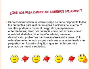  Si no comemos bien, nuestro cuerpo no tiene disponible todos
los nutrientes para realizar muchas funciones del cuerpo. Y
sin ellos podemos correr el riesgo de que aparezcan
enfermedades, tanto por carencia como por exceso, como:
obesidad, diabetes, hipertensión arterial, anemias,
desnutrición, problemas cardiovasculares entre otros. Y lo
más alarmante de todo es que cada vez aparecen desde más
pequeños, en los más chiquitos, que son el tesoro más
preciado de nuestra sociedad.
 