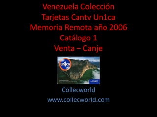 Venezuela Colección
Tarjetas Cantv Un1ca
Memoria Remota año 2006
Catálogo 1
Venta – Canje
Collecworld
www.collecworld.com
 
