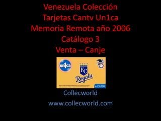 Venezuela Colección
Tarjetas Cantv Un1ca
Memoria Remota año 2006
Catálogo 3
Venta – Canje
Collecworld
www.collecworld.com
 