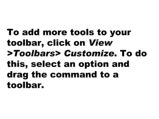 To add more tools to your toolbar, click on  View >Toolbars> Customize . To do this, select an option and drag the command to a toolbar. 