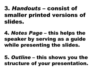 3.  Handouts  – consist of smaller printed versions of slides. 4.  Notes Page  – this helps the speaker by serving as a guide while presenting the slides. 5.  Outline  – this shows you the structure of your presentation.  