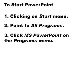 To Start PowerPoint 1. Clicking on  Start  menu. 2. Point to  All Programs. 3. Click  MS PowerPoint  on the  Programs  menu. 