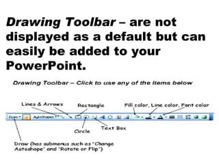 Drawing Toolbar  – are not displayed as a default but can easily be added to your PowerPoint. 