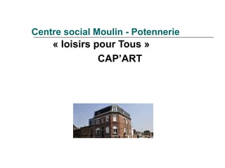 Centre social Moulin - Potennerie
    « loisirs pour Tous »
               CAP’ART
 
