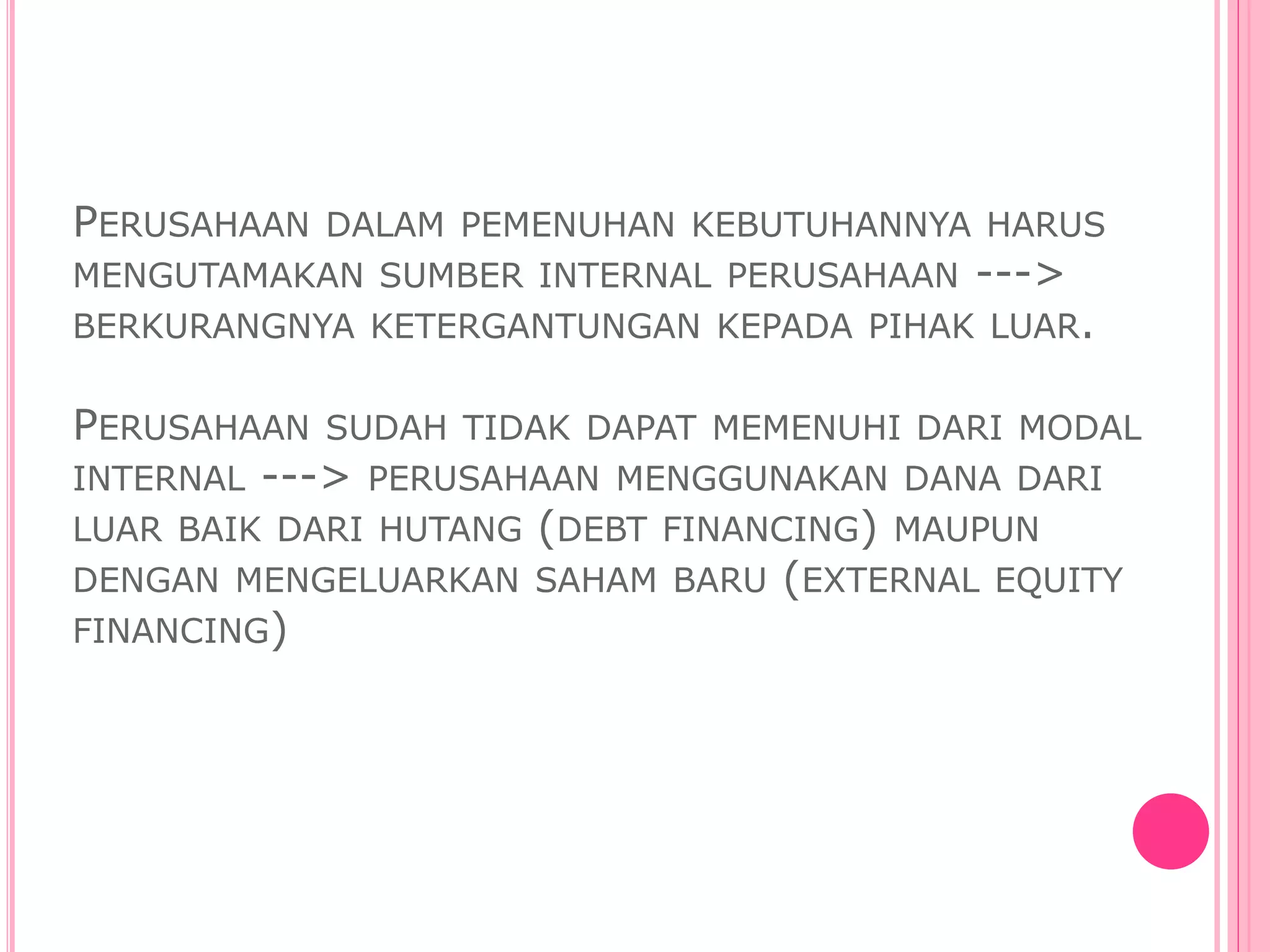 PERUSAHAAN DALAM PEMENUHAN KEBUTUHANNYA HARUS
MENGUTAMAKAN SUMBER INTERNAL PERUSAHAAN --->
BERKURANGNYA KETERGANTUNGAN KEPADA PIHAK LUAR.
PERUSAHAAN SUDAH TIDAK DAPAT MEMENUHI DARI MODAL
INTERNAL ---> PERUSAHAAN MENGGUNAKAN DANA DARI
LUAR BAIK DARI HUTANG (DEBT FINANCING) MAUPUN
DENGAN MENGELUARKAN SAHAM BARU (EXTERNAL EQUITY
FINANCING)
 