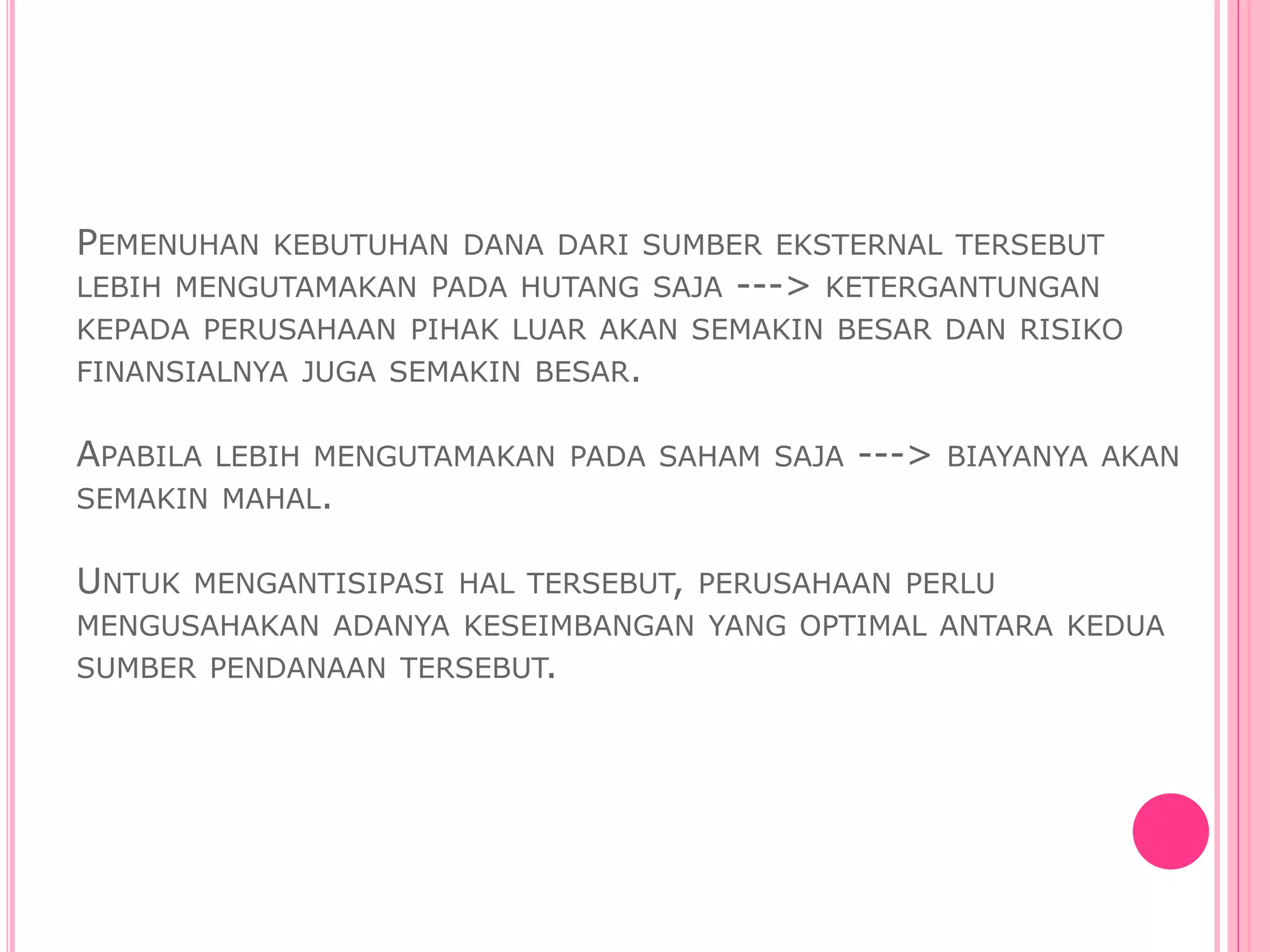 PEMENUHAN KEBUTUHAN DANA DARI SUMBER EKSTERNAL TERSEBUT
LEBIH MENGUTAMAKAN PADA HUTANG SAJA ---> KETERGANTUNGAN
KEPADA PERUSAHAAN PIHAK LUAR AKAN SEMAKIN BESAR DAN RISIKO
FINANSIALNYA JUGA SEMAKIN BESAR.
APABILA LEBIH MENGUTAMAKAN PADA SAHAM SAJA ---> BIAYANYA AKAN
SEMAKIN MAHAL.
UNTUK MENGANTISIPASI HAL TERSEBUT, PERUSAHAAN PERLU
MENGUSAHAKAN ADANYA KESEIMBANGAN YANG OPTIMAL ANTARA KEDUA
SUMBER PENDANAAN TERSEBUT.
 