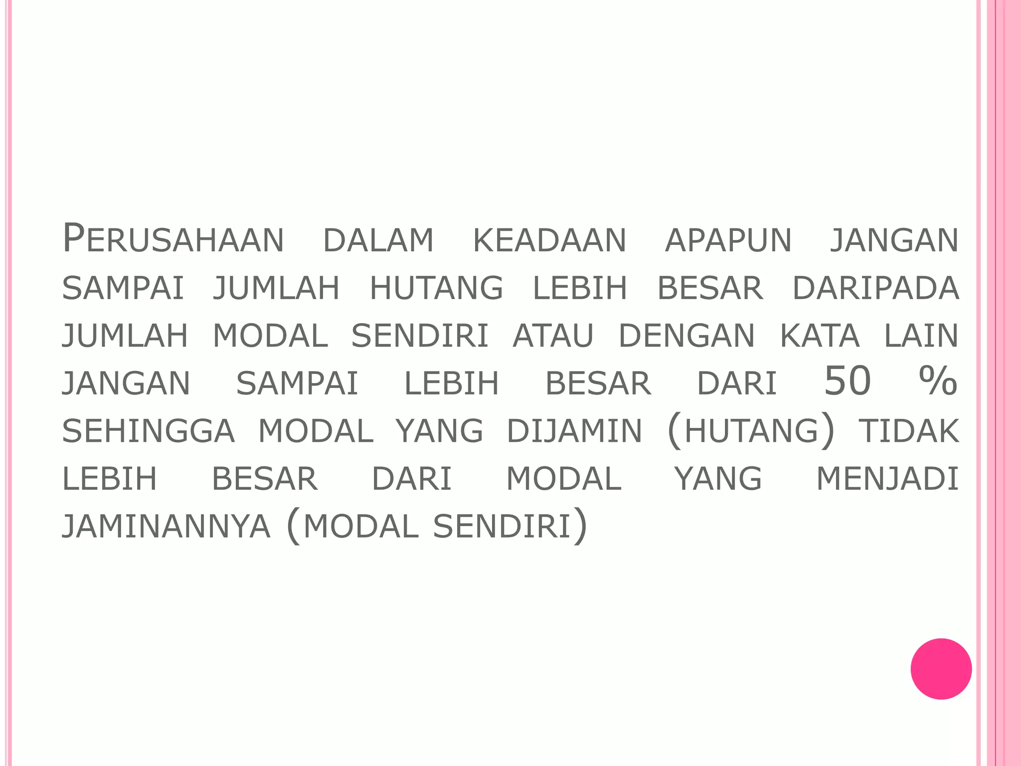 PERUSAHAAN DALAM KEADAAN APAPUN JANGAN
SAMPAI JUMLAH HUTANG LEBIH BESAR DARIPADA
JUMLAH MODAL SENDIRI ATAU DENGAN KATA LAIN
JANGAN SAMPAI LEBIH BESAR DARI 50 %
SEHINGGA MODAL YANG DIJAMIN (HUTANG) TIDAK
LEBIH BESAR DARI MODAL YANG MENJADI
JAMINANNYA (MODAL SENDIRI)
 