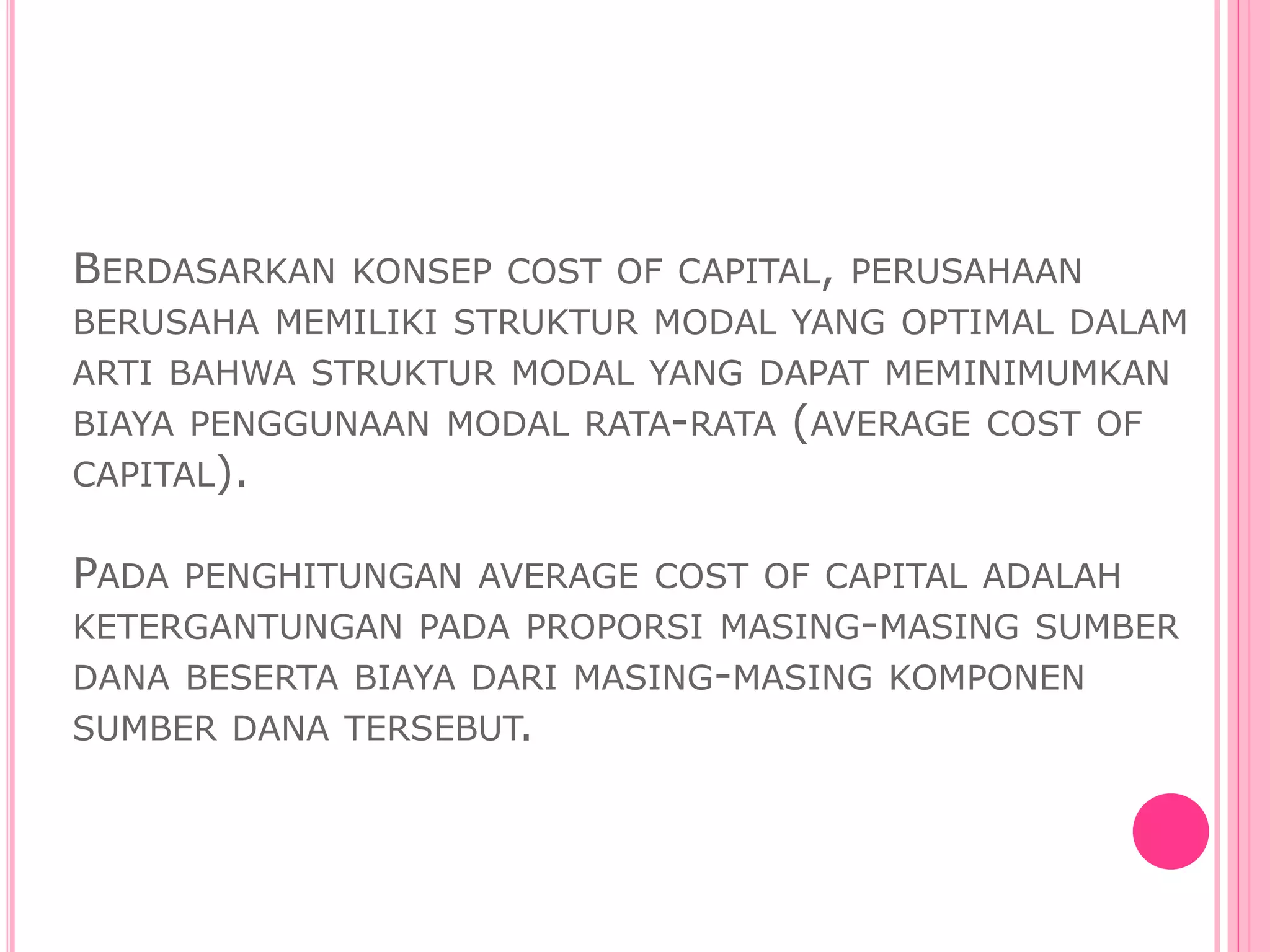 BERDASARKAN KONSEP COST OF CAPITAL, PERUSAHAAN
BERUSAHA MEMILIKI STRUKTUR MODAL YANG OPTIMAL DALAM
ARTI BAHWA STRUKTUR MODAL YANG DAPAT MEMINIMUMKAN
BIAYA PENGGUNAAN MODAL RATA-RATA (AVERAGE COST OF
CAPITAL).
PADA PENGHITUNGAN AVERAGE COST OF CAPITAL ADALAH
KETERGANTUNGAN PADA PROPORSI MASING-MASING SUMBER
DANA BESERTA BIAYA DARI MASING-MASING KOMPONEN
SUMBER DANA TERSEBUT.
 