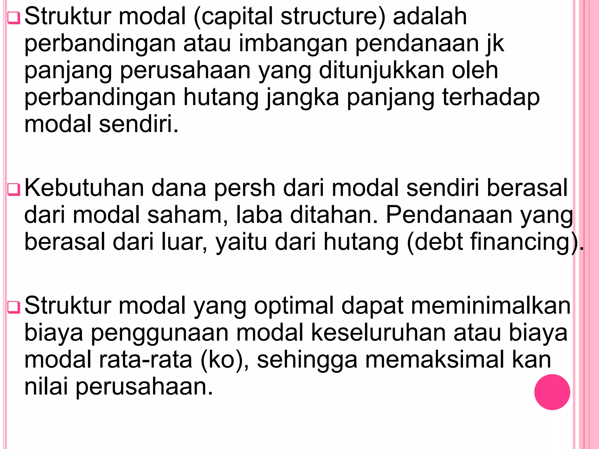 Struktur modal (capital structure) adalah
perbandingan atau imbangan pendanaan jk
panjang perusahaan yang ditunjukkan oleh
perbandingan hutang jangka panjang terhadap
modal sendiri.
Kebutuhan dana persh dari modal sendiri berasal
dari modal saham, laba ditahan. Pendanaan yang
berasal dari luar, yaitu dari hutang (debt financing).
Struktur modal yang optimal dapat meminimalkan
biaya penggunaan modal keseluruhan atau biaya
modal rata-rata (ko), sehingga memaksimal kan
nilai perusahaan.
 