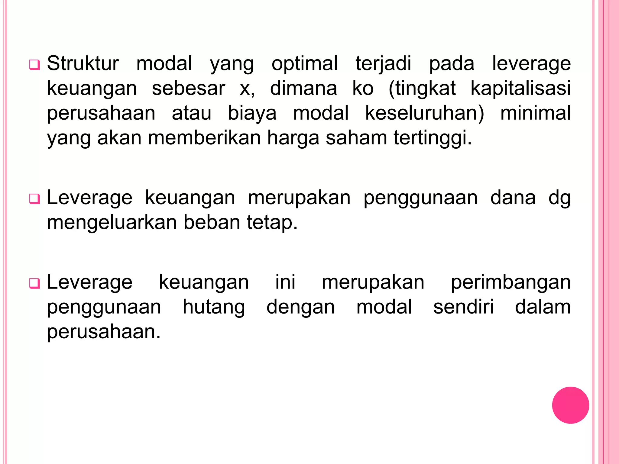  Struktur modal yang optimal terjadi pada leverage
keuangan sebesar x, dimana ko (tingkat kapitalisasi
perusahaan atau biaya modal keseluruhan) minimal
yang akan memberikan harga saham tertinggi.
 Leverage keuangan merupakan penggunaan dana dg
mengeluarkan beban tetap.
 Leverage keuangan ini merupakan perimbangan
penggunaan hutang dengan modal sendiri dalam
perusahaan.
 