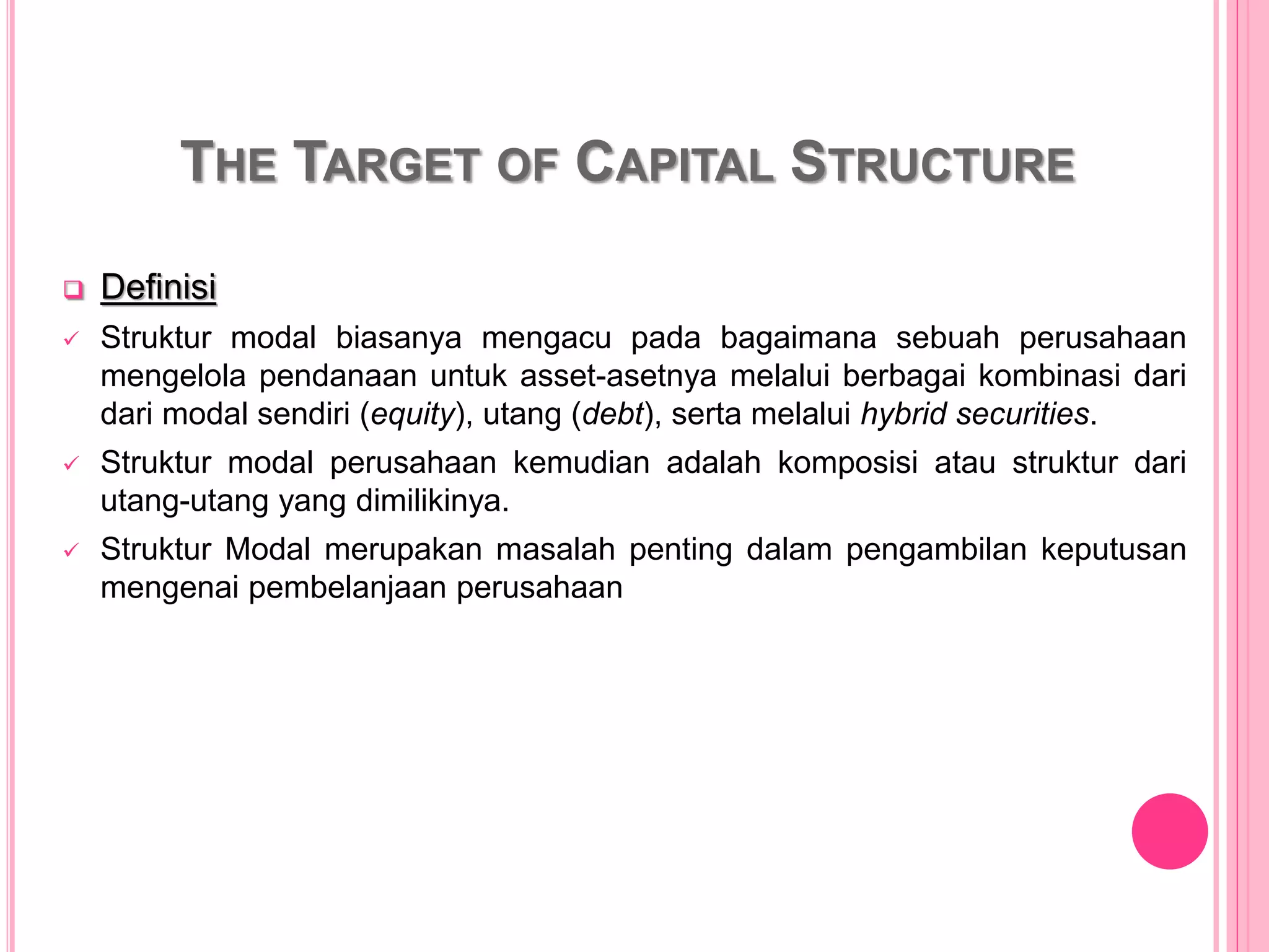 THE TARGET OF CAPITAL STRUCTURE
 Definisi
 Struktur modal biasanya mengacu pada bagaimana sebuah perusahaan
mengelola pendanaan untuk asset-asetnya melalui berbagai kombinasi dari
dari modal sendiri (equity), utang (debt), serta melalui hybrid securities.
 Struktur modal perusahaan kemudian adalah komposisi atau struktur dari
utang-utang yang dimilikinya.
 Struktur Modal merupakan masalah penting dalam pengambilan keputusan
mengenai pembelanjaan perusahaan
 