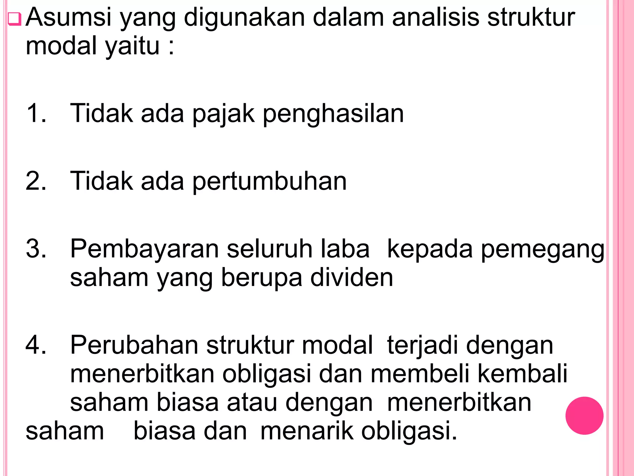 Asumsi yang digunakan dalam analisis struktur
modal yaitu :
1. Tidak ada pajak penghasilan
2. Tidak ada pertumbuhan
3. Pembayaran seluruh laba kepada pemegang
saham yang berupa dividen
4. Perubahan struktur modal terjadi dengan
menerbitkan obligasi dan membeli kembali
saham biasa atau dengan menerbitkan
saham biasa dan menarik obligasi.
 