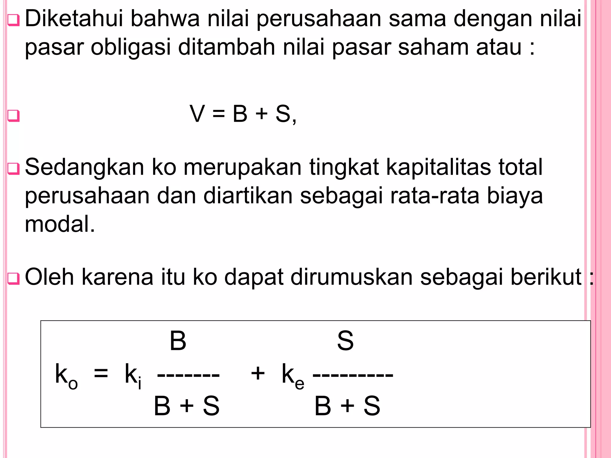  Diketahui bahwa nilai perusahaan sama dengan nilai
pasar obligasi ditambah nilai pasar saham atau :
 V = B + S,
 Sedangkan ko merupakan tingkat kapitalitas total
perusahaan dan diartikan sebagai rata-rata biaya
modal.
 Oleh karena itu ko dapat dirumuskan sebagai berikut :
B S
ko = ki ------- + ke ---------
B + S B + S
 