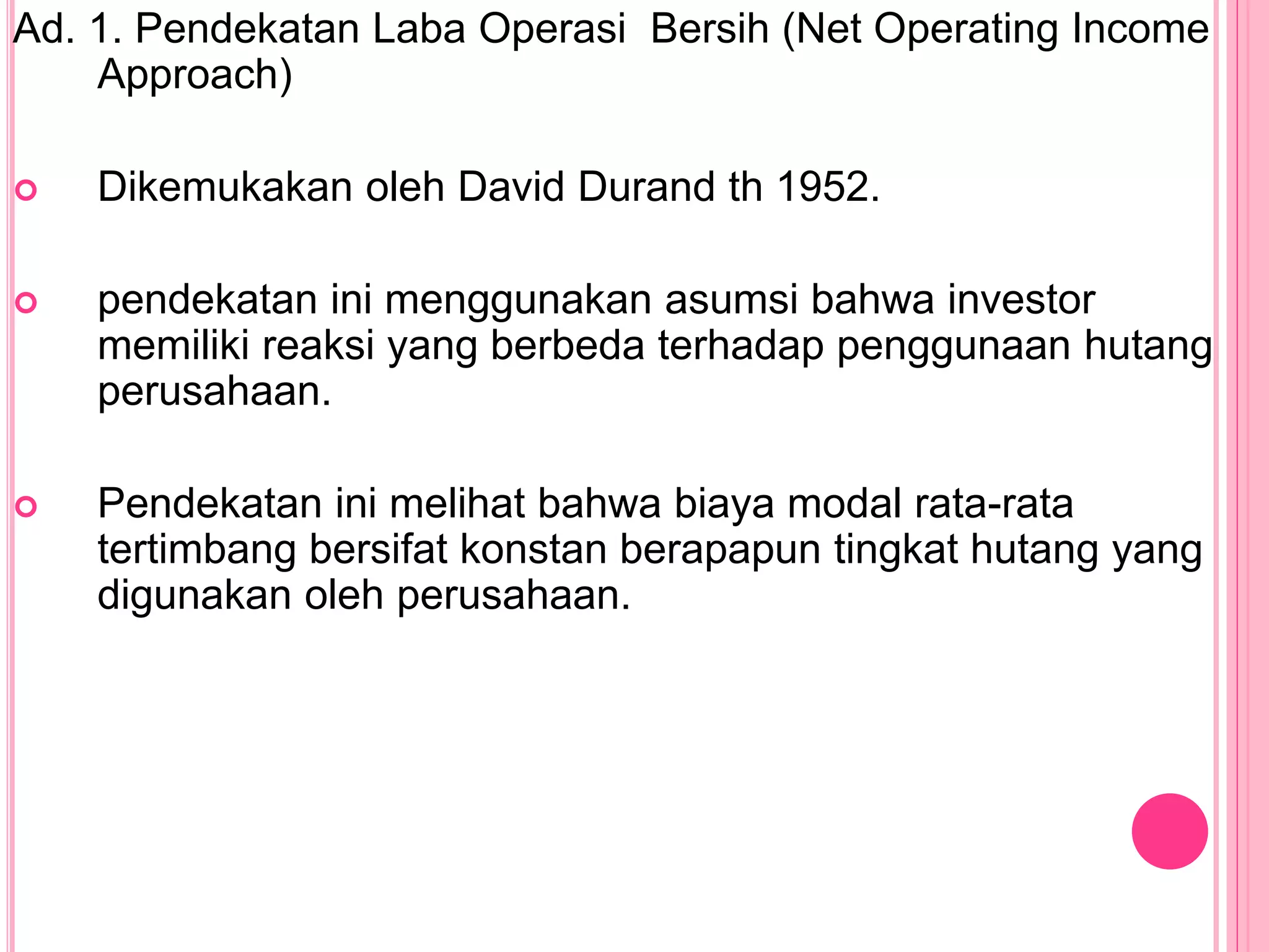 Ad. 1. Pendekatan Laba Operasi Bersih (Net Operating Income
Approach)
 Dikemukakan oleh David Durand th 1952.
 pendekatan ini menggunakan asumsi bahwa investor
memiliki reaksi yang berbeda terhadap penggunaan hutang
perusahaan.
 Pendekatan ini melihat bahwa biaya modal rata-rata
tertimbang bersifat konstan berapapun tingkat hutang yang
digunakan oleh perusahaan.
 