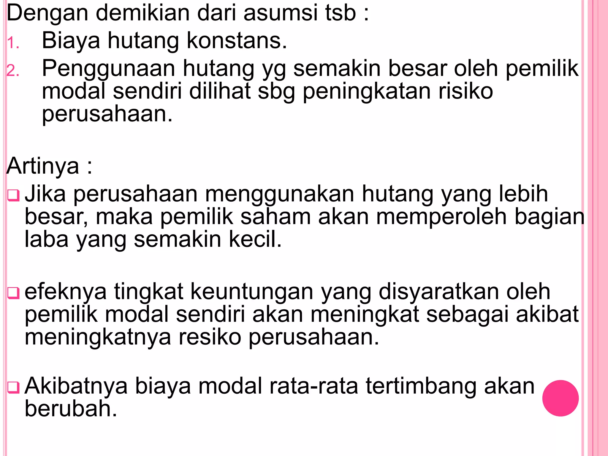 Dengan demikian dari asumsi tsb :
1. Biaya hutang konstans.
2. Penggunaan hutang yg semakin besar oleh pemilik
modal sendiri dilihat sbg peningkatan risiko
perusahaan.
Artinya :
 Jika perusahaan menggunakan hutang yang lebih
besar, maka pemilik saham akan memperoleh bagian
laba yang semakin kecil.
 efeknya tingkat keuntungan yang disyaratkan oleh
pemilik modal sendiri akan meningkat sebagai akibat
meningkatnya resiko perusahaan.
 Akibatnya biaya modal rata-rata tertimbang akan
berubah.
 
