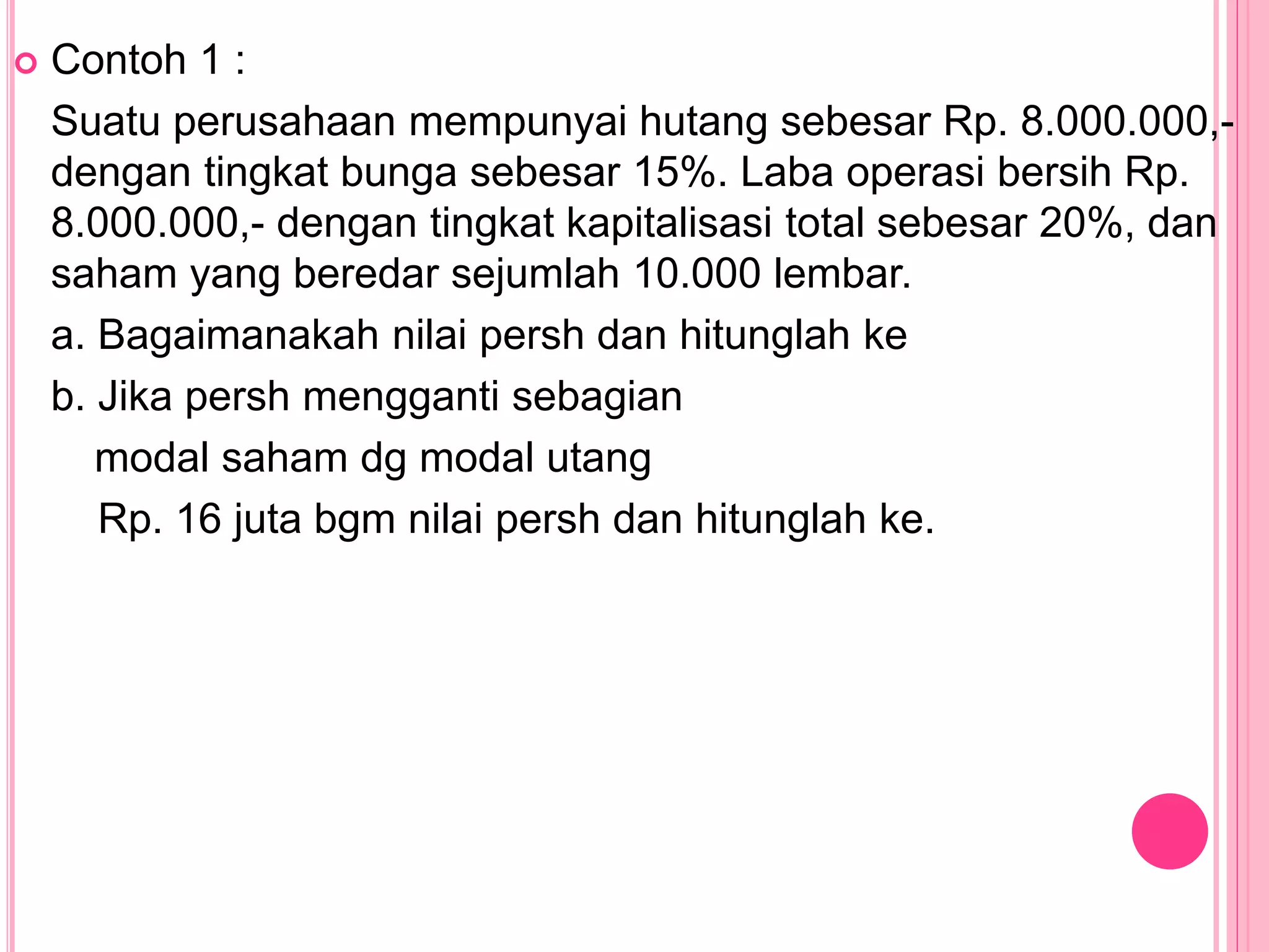  Contoh 1 :
Suatu perusahaan mempunyai hutang sebesar Rp. 8.000.000,-
dengan tingkat bunga sebesar 15%. Laba operasi bersih Rp.
8.000.000,- dengan tingkat kapitalisasi total sebesar 20%, dan
saham yang beredar sejumlah 10.000 lembar.
a. Bagaimanakah nilai persh dan hitunglah ke
b. Jika persh mengganti sebagian
modal saham dg modal utang
Rp. 16 juta bgm nilai persh dan hitunglah ke.
 