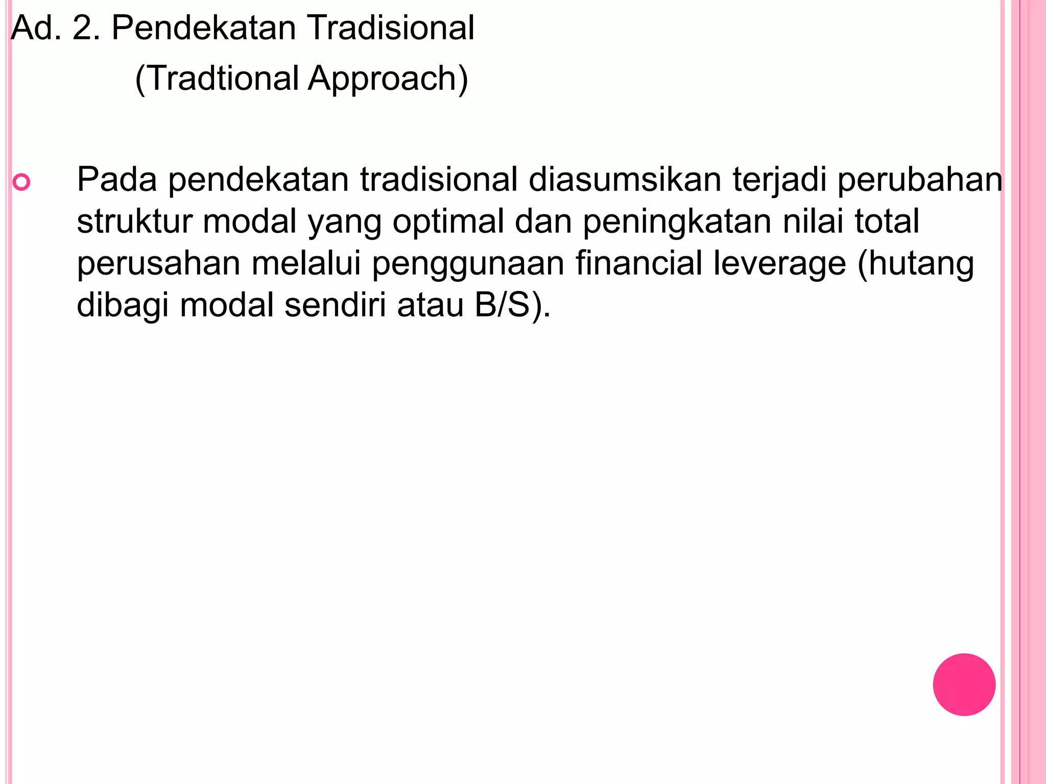 Ad. 2. Pendekatan Tradisional
(Tradtional Approach)
 Pada pendekatan tradisional diasumsikan terjadi perubahan
struktur modal yang optimal dan peningkatan nilai total
perusahan melalui penggunaan financial leverage (hutang
dibagi modal sendiri atau B/S).
 