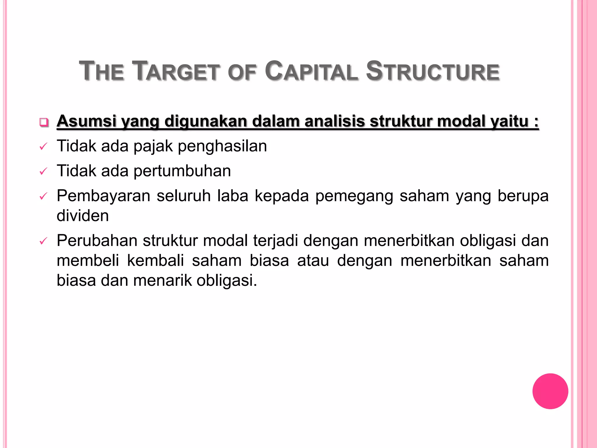 THE TARGET OF CAPITAL STRUCTURE
 Asumsi yang digunakan dalam analisis struktur modal yaitu :
 Tidak ada pajak penghasilan
 Tidak ada pertumbuhan
 Pembayaran seluruh laba kepada pemegang saham yang berupa
dividen
 Perubahan struktur modal terjadi dengan menerbitkan obligasi dan
membeli kembali saham biasa atau dengan menerbitkan saham
biasa dan menarik obligasi.
 